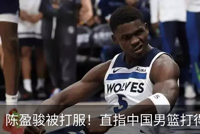 陈盈骏被打服！直指中国男篮打得好，体格不匹配，渴望晋级下阶段